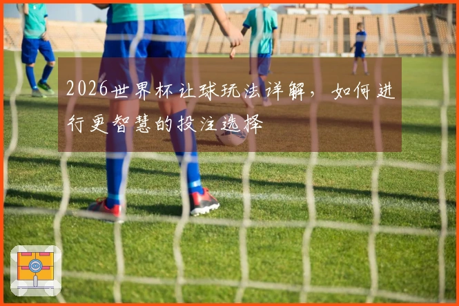 2026世界杯让球玩法详解，如何进行更智慧的投注选择